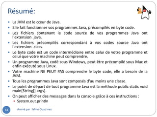 Résumé:
Animé par : Mme Ouaz Ines14
 La JVM est le cœur de Java.
 Elle fait fonctionner vos programmes Java, précompilés en byte code.
 Les fichiers contenant le code source de vos programmes Java ont
l'extension .java.
 Les fichiers précompilés correspondant à vos codes source Java ont
l'extension .class.
 Le byte code est un code intermédiaire entre celui de votre programme et
celui que votre machine peut comprendre.
 Un programme Java, codé sous Windows, peut être précompilé sous Mac et
enfin exécuté sous Linux.
 Votre machine NE PEUT PAS comprendre le byte code, elle a besoin de la
JVM.
 Tous les programmes Java sont composés d'au moins une classe.
 Le point de départ de tout programme Java est la méthode public static void
main(String[] args).
 On peut afficher des messages dans la console grâce à ces instructions :
 System.out.println
 