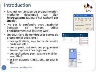 Introduction
Animé par : Mme Ouaz Ines2
 Java est un langage de programmation
moderne développé par Sun
Microsystems (aujourd'hui racheté par
Oracle).
 Ne pas le confondre avec JavaScript
(langage de scripts utilisé
principalement sur les sites web).
 On peut faire de nombreuses sortes de
programmes avec Java :
 des applications, sous forme de fenêtre
ou de console ;
 des applets, qui sont des programmes
Java incorporés à des pages web ;
 des applications pour appareils mobiles,
avec J2ME ;
 et bien d'autres ! J2EE, JMF, J3D pour la
3D...
 