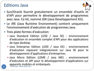 Editions Java
Animé par : Mme Ouaz Ines6
 Sun/Oracle fournit gratuitement un ensemble d'outils et
d'API pour permettre le développement de programmes
avec Java. Ce kit, nommé JDK (Java Developpement Kit).
 Le JRE (Java Runtime Environment) contient uniquement
l'environnement d'exécution de programmes Java.
 Trois plate-formes d'exécution:
 Java Standard Edition (J2SE / Java SE) : environnement
d'exécution et ensemble complet d'API pour des applications
de type desktop.
 Java Enterprise Edition (J2EE / Java EE) : environnement
d'exécution reposant intégralement sur Java SE pour le
développement d'applications d'entreprises.
 Java Micro Edition (J2ME / Java ME) : environnement
d'exécution et API pour le développement d'applications sur
appareils mobiles et embarqués.
 