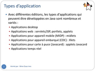 Types d’application
Animé par : Mme Ouaz Ines7
 Avec différentes éditions, les types d'applications qui
peuvent être développées en Java sont nombreux et
variés :
 Applications desktop
 Applications web : servlets/JSP, portlets, applets
 Applications pour appareil mobile (MIDP) : midlets
 Applications pour appareil embarqué (CDC) : Xlets
 Applications pour carte à puce (Javacard) : applets Javacard
 Applications temps réel
 