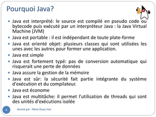 Pourquoi Java?
Animé par : Mme Ouaz Ines8
 Java est interprété: le source est compilé en pseudo code ou
bytecode puis exécuté par un interpréteur Java : la Java Virtual
Machine (JVM)
 Java est portable : il est indépendant de toute plate-forme
 Java est orienté objet: plusieurs classes qui sont utilisées les
unes avec les autres pour former une application.
 Java est simple
 Java est fortement typé: pas de conversion automatique qui
risquerait une perte de données
 Java assure la gestion de la mémoire
 Java est sûr: la sécurité fait partie intégrante du système
d'exécution et du compilateur.
 Java est économe
 Java est multitâche: il permet l'utilisation de threads qui sont
des unités d'exécutions isolée
 