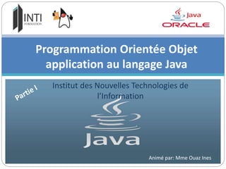 Institut des Nouvelles Technologies de
l’Information
Programmation Orientée Objet
application au langage Java
Animé par: Mme Ouaz Ines
 