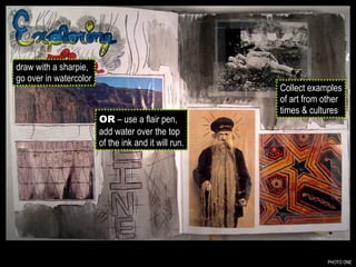PHOTO ONE draw with a sharpie, go over in watercolor OR  – use a flair pen, add water over the top of the ink and it will run. Collect examples of art from other times & cultures 