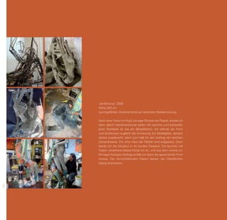 „Verführung” 2008
      Höhe 260 cm
      durchgefärbter Zementmörtel auf verzinkter Stahlarmierung

      Nach einer Vision im Kopf, ein paar Skizzen am Papier, arbeite ich
      dann gleich dreidimensional weiter. Ich zeichne und ­ chweiße,
                                                              s
      jeder Stahlstab ist wie ein Bleistiftstrich. Ich erfinde die Form
      und konstruiere zugleich die Armierung. Ein Metallgitter, danach
      darauf angebracht, dient zum Halt für den Auftrag der weichen
      Zement­ asse. Die rohe Haut der Plastik wird aufgebaut. Dann
               m
      kleide ich die Skulptur in ihr buntes Gewand. Die feuchte, mit
      F
      ­ asern ver­ ehene Masse binde ich an, und aus dem vorerst un­
                   s
      förmigen ­arbigen Auftrag schäle ich dann die gewünschte Form
                 f
      heraus. Die hervortretenden Fasern lassen die Oberflächen
      h
      ­ aarig erscheinen.
100
 