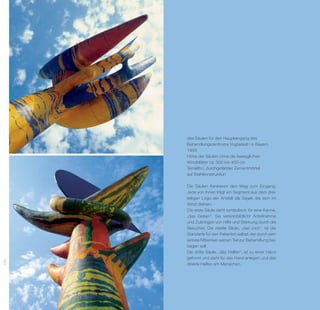 drei Säulen für den Haupteingang des
      Behandlungszentrums Vogtareuth in Bayern
      1995
      Höhe der Säulen ohne die beweglichen
      Windblätter ca. 300 bis 400 cm
      Terralitho, durchgefärbter Zementmörtel
      auf Stahlkonstruktion

      Die Säulen flankieren den Weg zum Eingang.
      Jede von ihnen trägt ein Segment aus dem drei­
      teiligen Logo der Anstalt als Segel, die sich im
      Wind drehen.
      Die erste Säule steht symbolisch für eine Kanne,
      „das Geben“. Sie versinnbildlicht Anteilnahme
      und Zubringen von Hilfe und Stärkung durch die
      Besucher. Die zweite Säule, „das Joch“, ist die
      S
      ­ tandarte für den Patienten selbst, der durch sein
      a
      ­ ktives ­ it­­
               M wirken seinen Teil zur Be­ andlung bei­
                                           h
      tragen soll.
      Die dritte Säule, „das Helfen“, ist zu einer Hand
      geformt und steht für das Hand anlegen und das
120




      direkte Helfen am Menschen.
 