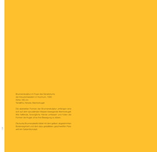 Brunnenskulptur im Foyer des Sanatoriums
      der Kreuzschwestern in Hochrum, 1995
      Höhe 180 cm
      Terralitho, Nirosta, Marmorkugel

      Die abstrakten Formen der Brunnenskulptur umfangen eine
      sich auf dem sprudelnden Wasser bewegende Marmor­ ugel.
                                                         k
      Wie helfende, fürsorgliche Hände umfassen und ­ üten die
                                                      h
      Formen die Kugel, ohne ihre Bewegung zu stören.

      Die bunte Brunnenplastik bildet mit dem gelben, abgestimmten
      Boden­ egment und dem dazu gestalteten, geschweiften Para-
             s
128




      vent ein Gesamtkonzept.
 