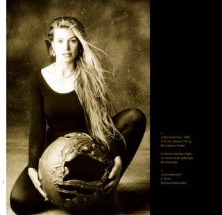 „Erbe einer Frau“ 1990
      ø 40 cm, Gewicht 30 kg
      Bronzeguss Unikat

      In meinen Händen halte
      ich meine erste gefertigte
      Bronzekugel.



      „Verbundenheit“
      ø 18 cm
156




      Bronzeunikat poliert
 