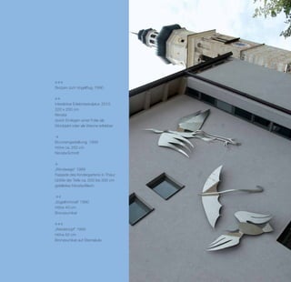 Skizzen zum Vogelflug, 1990



interaktive Erlebnisskulptur, 2010
320 x 200 cm
Nirosta
durch Einlegen einer Folie als
Sitzobjekt oder als Wanne erlebbar



Brunnengestaltung, 1999
Höhe ca. 250 cm
Nirosta-Schnitt



„Windwege“ 1999
Fassade des Kindergartens in Thaur
Größe der Teile ca. 200 bis 300 cm
gefaltetes Nirosta-Blech



„Vogelhimmel“ 1990
Höhe 40 cm
Bronzeunikat



„Wiedehopf“ 1995
Höhe 50 cm
Bronzeunikat auf Steinsäule
 