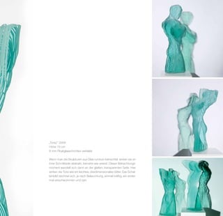 „Torso“ 2006
Höhe 75 cm
8 mm Floatglasschichten verklebt

Wenn man die Skulpturen aus Glas rundum betrachtet, wirken sie an
ihrer Schnittseite abstrakt, beinahe wie vereist. Dieser Betrachtungs­
moment wandelt sich dann an der glatten, transparenten Seite. Hier
wirken die Torsi wie ein leichtes, dreidimensionales Gitter. Das Schat­
tenbild zeichnet sich, je nach Beleuchtung, einmal kräftig, ein ander­
mal verschwommen und zart.
 