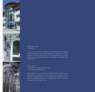 „Spiegelturm“ 1992
      St. Gertraudi

      Für die schon bestandene Fassade des Bürogebäudes einer Mineral­
      wasser­­
             firma habe ich das Material Spiegel zum Ausdruck für Wasser
      gewählt. Das Mosaik selbst ist durch seine gestalterische Linienführung
      d
      ­ ynamisch und wellenartig wie Wasser, wirkt kristallin und spiegelt unsere
      Umwelt wider.




      „Druse“ 1988
      Spiegelzimmer mit Glasfaserbeleuchtung
      in einer Villa am Starnberger See

      Meine Aufgabe war es, ein kleines Durchgangszimmer mit einem riesen­
      großen Tresor zu gestalten. So verwandelte ich die „inhaltliche Schatz­
      kammer“ des Hauses im Ganzen in eine Glaskristalldruse. Alles ist nun der
192




      Schatz: Die Spiegel blenden und vervielfältigen den Raum. Durchgang,
      Tresor und Tür verschwinden völlig.
 