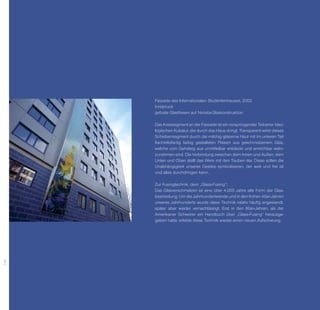 Fassade des Internationalen Studentenhauses, 2002
      Innsbruck
      gefuste Glasfliesen auf Nirosta-Glaskonstruktion

      Das Kreissegment an der Fassade ist ein vorspringender Teil einer ideo-
      logischen Kubatur, die durch das Haus dringt. Transparent wirkt dieses
      Scheibensegment durch die milchig gläserne Haut mit im ­ nteren Teil
                                                                u
      flachreliefartig farbig gestalteten Fliesen aus geschmolzenem Glas,
      welche vom Gehsteig aus unmittelbar entdeckt und erreichbar wahr-
      zunehmen sind. Die Verbindung zwischen dem Innen und Außen, dem
      Unten und Oben stellt das Werk mit den Tauben dar. Diese sollen die
      Unabhängigkeit unseres Geistes symbolisieren, der weit und frei ist
      und alles durchdringen kann.

      Zur Fusingtechnik, dem „Glass-Fusing“:
      Das Glasverschmelzen ist eine über 4.000 Jahre alte Form der Glas­
      bearbeitung. Um die Jahrhundertwende und in den frühen ­ 0er-Jahren
                                                              4
      unseres Jahrhunderts wurde diese Technik relativ häufig angewandt,
      später aber wieder vernachlässigt. Erst in den 80er-Jahren, als der
      Amerikaner Schwörer ein Handbuch über „Glass-Fusing“ heraus­ e­ g
      geben hatte, erlebte diese Technik wieder einen neuen Aufschwung.
194
 