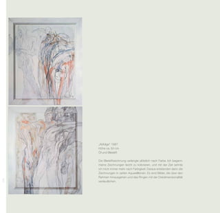 „Abfolge“ 1987
      Höhe ca. 50 cm
      Öl und Bleistift

      Die Bleistiftzeichnung verlangte plötzlich nach Farbe. Ich begann,
      meine Zeichnungen leicht zu kolorieren, und mit der Zeit sehnte
      ich mich immer mehr nach Farbigkeit. Daraus entstanden dann die
      Zeichnungen in zarten Aquarelltönen. Es sind Bilder, die über den
      Rahmen hinausgehen und das Ringen mit der Dreidimensionalität
234




      verdeutlichen.
 