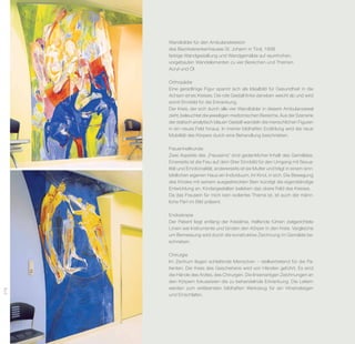 Wandbilder für den Ambulanzbereich
      des Bezirkskrankenhauses St. Johann in Tirol, 1998
      farbige Wandgestaltung und Wandgemälde auf raumhohen,
      vorgebauten Wandelementen zu vier Bereichen und Themen
      Acryl und Öl

      Orthopädie
      Eine geradlinige Figur spannt sich als Idealbild für Gesundheit in die
      Achsen eines Kreises. Die rote Gestalt links daneben weicht ab und wird
      somit Sinnbild für die Erkrankung.
      Der Kreis, der sich durch alle vier Wandbilder in diesem Ambulanz­ real
                                                                           a
      zieht, beleuchtet die jeweiligen medizinischen Bereiche. Aus der ­ zenerie
                                                                       S
      der statisch-analytisch blauen Gestalt wandeln die menschlichen Figuren
      in ein neues Feld hinaus. In meiner bildhaften Erzählung wird die neue
      Mobilität des Körpers durch eine Behandlung be­ chrieben.
                                                        s

      Frauenheilkunde
      Zwei Aspekte des „Frauseins“ sind gedanklicher Inhalt des Gemäldes.
      Einerseits ist die Frau auf dem Stier Sinnbild für den Umgang mit Sexua­
      lität und Emotionalität, andererseits ist sie Mutter und trägt in einem sinn-
      bildlichen eigenen Haus ein Individuum, ihr Kind, in sich. Die Be­ e­ ung
                                                                           w g
      des Kindes mit seinem ausgestreckten Bein kündigt die eigenständige
      Entwicklung an. Kindergestalten beleben das obere Feld des Kreises.
      Da das Frausein für mich kein isoliertes Thema ist, ist auch der männ-
      liche Part im Bild präsent.

      Endoskopie
      Der Patient liegt entlang der Kreislinie, Helfende führen zielgerichtete
      Linien wie Instrumente und binden den Körper in den Kreis. Vergleiche
      um Bemessung wird durch die konstruktive Zeichnung im Gemälde be-
      schrieben.

      Chirurgie
      Im Zentrum liegen schlafende Menschen – stellvertretend für die Pa­
      tienten. Der Kreis des Geschehens wird von Händen geführt. Es sind
      die Hände des Arztes, des Chirurgen. Die linsenartigen Zeichnungen an
      den Körpern fokussieren die zu behandelnde Erkrankung. Die ­ eitern
                                                                     L
      werden zum ­ rklärenden bildhaften Werkzeug für ein Hineinsteigen
                    e
278




      und Einschlafen.
 