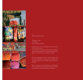 Atelierhaus-Impressionen



      „Zeitfenster“ 2004
      142 x 204 cm
      Acryl und Öl auf Holztafel

      Getrieben jeden Tag – fremdbestimmt ist das Tempo.
      Der Fluss reißt uns mit.
      Ein rotes Feld, der formulierte Wille nach dem Platz des
      eigenen Seins schiebt sich in diese Strömung, hält ent-
      gegen und schafft Raum, sich selbst zu finden.



      Mein Farbmalwagen mit allem Zubehör befindet sich
      in meiner Werkstatt wie vieles auch auf Rädern. Auf
      diese Weise lässt sich mein Atelier immer schnell um-
      wandeln.

      Meine „Farborgel“ mit den Registern, die Farbkisten
      mit den geordneten Farbbechern bestimmen bereits
308




      vom Mischen an die Farbmelodie in den Bildern.
 