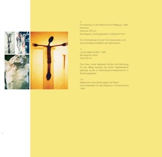 Triumphkreuz in der Pfarrkirche St. Phillippus, 1989
     München
     Höhe ca. 230 cm
     Bronzeguss, Unikat gegossen in verlorener Form

     Ein Christuskörper hat den Tod überwunden und
     durchschreitet sinnbildlich die Grabmauern.



     „Unser tägliches Brot“ 1989
     Bronzeguss Unikat
     Höhe 30 cm

     Das Kreuz, unser religiöses Symbol und Werkzeug
     für den Alltag, bewusst aus einem Plastikbesteck
     ge­ertigt, wurde im Wachsausschmelzverfahren in
        f
     Bronze gegossen.



     Malskizzen eines Gekreuzigten auf Papier
     Entwurfsarbeiten für das Wegkreuz in Innsbruck-Arzl
     1984
58
 