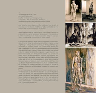 „Schicksalsgemeinschaft“ 1986
aus meiner Akademiezeit
installiert mit Boden- und Wandgestaltung
in einer Villa in Berg am Starnberger See/Bayern
Lebensgroße Figuration aus gefärbtem Polyester-Laminat

Zwei Menschen stehen zusammen, Zeit und Boden teilen sie sich für
einen Moment ihres Daseins, das Schicksal fügt sie und lässt sie zu einer
Gemeinschaft im Geiste der Erinnerung vereinen.

Diese Skulptur erzählt die Geschichte von meiner lieben Freundin Pia
und mir. Wir waren schon seit unserer Fachschulzeit in Freundschaft ver-
bunden. Tolerant haben wir uns über viele Jahre akzeptiert, uns dann
aber durch individuelle Lebenswege und -ideen verloren.

In der Münchner Akademie gab es eine gut ausgestattete Kunststoffwerk-
stätte, in der ich einige Werkstücke aus eingefärbtem Polyester-Laminat
und Polystyrol-Tiefzügen herstellen konnte und damit erste Erfahrungen
im Arbeiten mit Kunststoff machte. Den Kunststudenten standen weit
über 30 Werkstätten zur Verfügung, die das Erlernen der verschiedensten
Material­ erarbeitungen erlaubten. So gab es zum Beispiel eine ­ ießerei,
          v                                                      G
in der wir uns die Kunst des Bronzegusses aneignen konnten, eine
Bühnen­ ild­ erk­ tatt, eine Goldschmiedewerkstatt und Keramik­ erk­
          b w s                                                      w
stätten. Auch für die glasverarbeitenden Techniken, wie Glasblasen, Blei-
verglasung oder Glasschleifen war eine eigene Arbeitsstätte vorhanden.
Zudem gab es noch die Druckwerkstätten, in denen die Lithographie,
Ätzradierung und der Siebdruck erlernt werden konnten. Ich habe mich
vor allem für die beiden ersteren interessiert. In der Kunststoffwerkstatt
bei Frau Mair-Buss, selbst eine Künstlerin, wurde ich in die Technik der
Polyester-Laminierung, das schichtweise Auftragen von Kunststoff, ein-
geweiht.
Der Lehrkörper dazu war zum Großteil mit Künstlern besetzt, welche die
kreative Verwendung des Materials förderten. Ich war ständig auf der
S
­ uche nach Neuem und besuchte deshalb viele dieser Werk­ tätten.  s
M
­ eine Entscheidung, der Akademie in München den Vorzug vor der
Wiener Akademie zu geben, lag zum einen an dem breit gefächerten
Werkstattangebot zur Weiterbildung und zum anderen daran, dass ein
Tiroler, Professor Hans Ladner dort lehrte, in dessen Klasse ich dann
auch aufgenommen worden war.
 