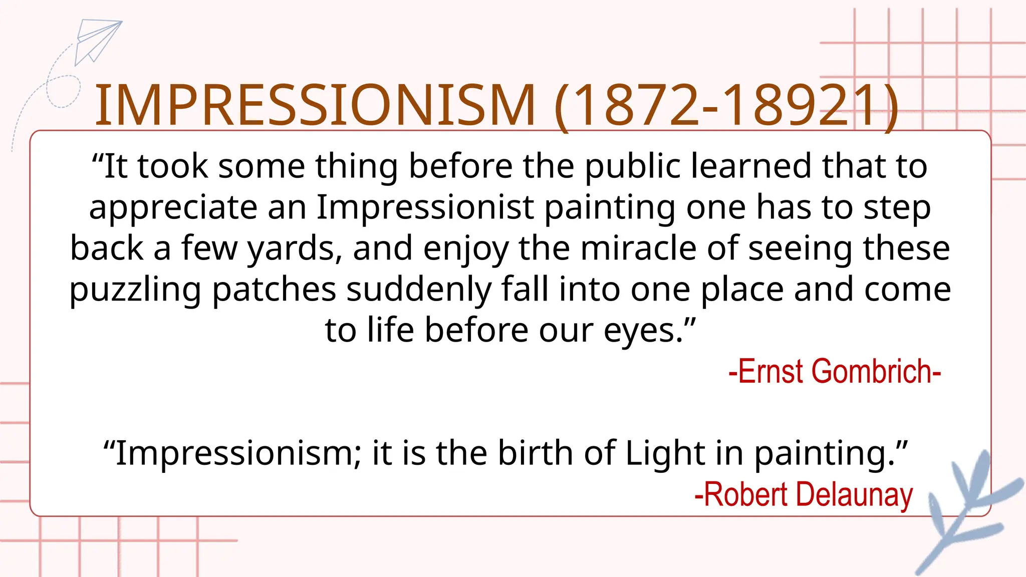 “It took some thing before the public learned that to
appreciate an Impressionist painting one has to step
back a few yards, and enjoy the miracle of seeing these
puzzling patches suddenly fall into one place and come
to life before our eyes.”
-Ernst Gombrich-
“Impressionism; it is the birth of Light in painting.”
-Robert Delaunay
IMPRESSIONISM (1872-18921)
 