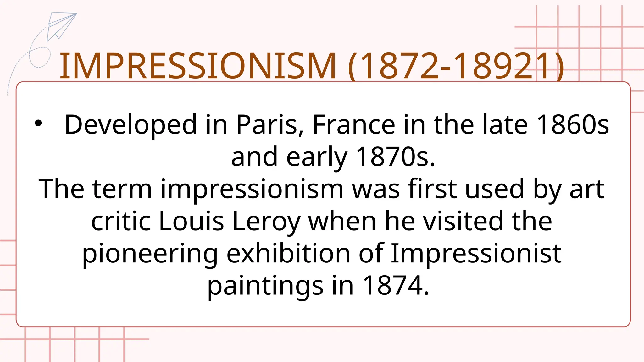 IMPRESSIONISM (1872-18921)
• Developed in Paris, France in the late 1860s
and early 1870s.
The term impressionism was first used by art
critic Louis Leroy when he visited the
pioneering exhibition of Impressionist
paintings in 1874.
 