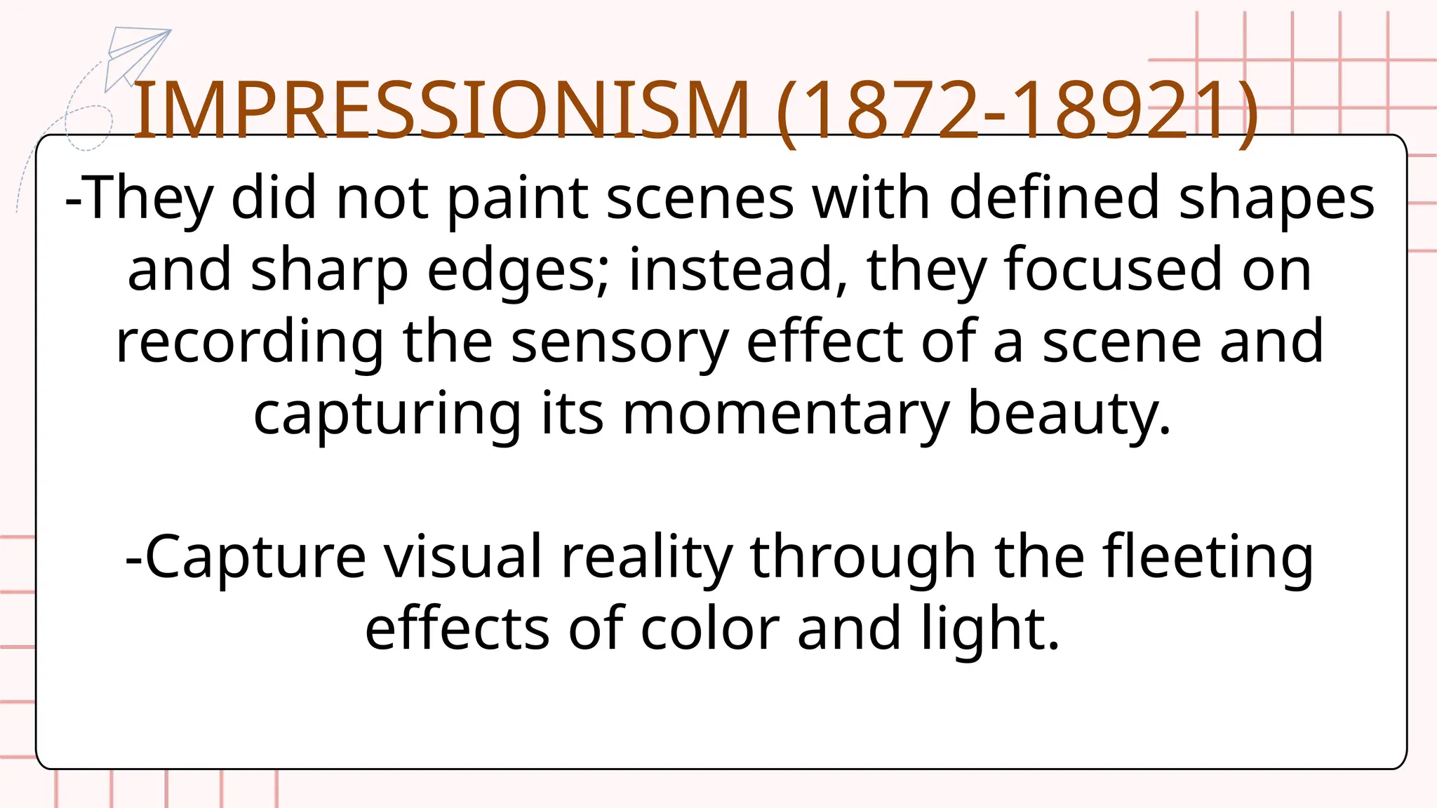 -They did not paint scenes with defined shapes
and sharp edges; instead, they focused on
recording the sensory effect of a scene and
capturing its momentary beauty.
-Capture visual reality through the fleeting
effects of color and light.
IMPRESSIONISM (1872-18921)
 