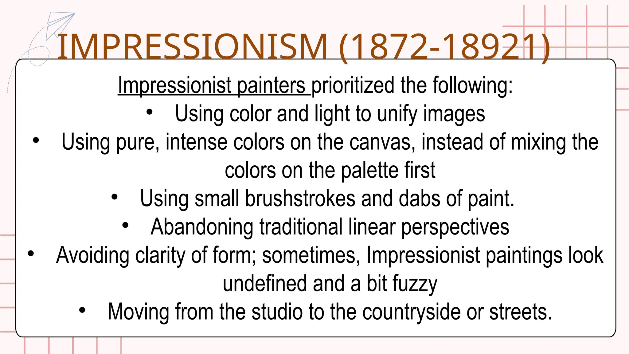 Impressionist painters prioritized the following:
• Using color and light to unify images
• Using pure, intense colors on the canvas, instead of mixing the
colors on the palette first
• Using small brushstrokes and dabs of paint.
• Abandoning traditional linear perspectives
• Avoiding clarity of form; sometimes, Impressionist paintings look
undefined and a bit fuzzy
• Moving from the studio to the countryside or streets.
IMPRESSIONISM (1872-18921)
 