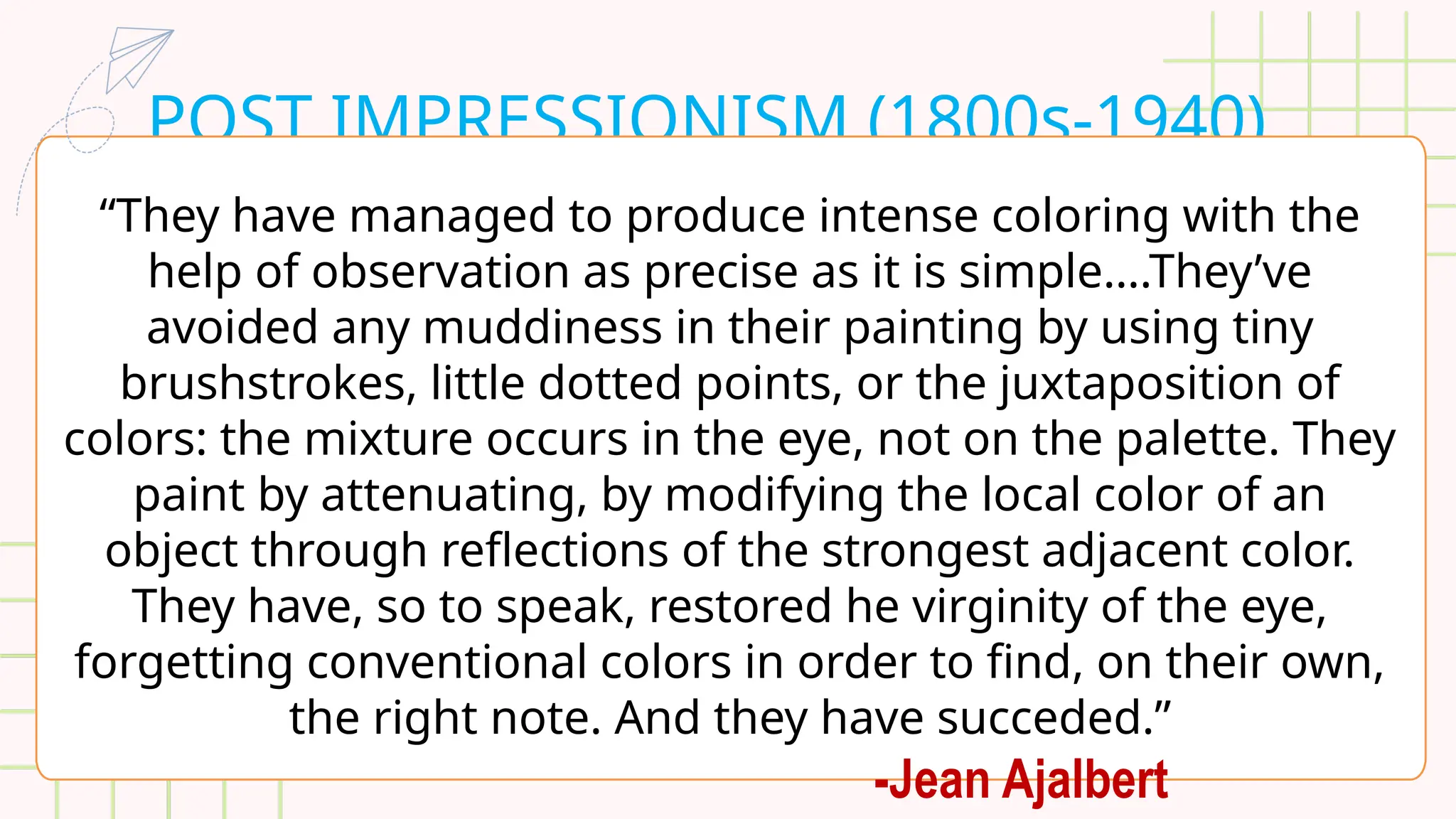 POST IMPRESSIONISM (1800s-1940)
“They have managed to produce intense coloring with the
help of observation as precise as it is simple….They’ve
avoided any muddiness in their painting by using tiny
brushstrokes, little dotted points, or the juxtaposition of
colors: the mixture occurs in the eye, not on the palette. They
paint by attenuating, by modifying the local color of an
object through reflections of the strongest adjacent color.
They have, so to speak, restored he virginity of the eye,
forgetting conventional colors in order to find, on their own,
the right note. And they have succeded.”
-Jean Ajalbert
 