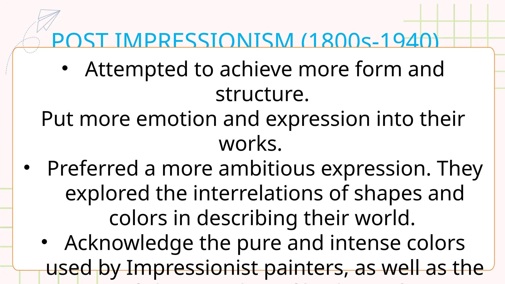 POST IMPRESSIONISM (1800s-1940)
• Attempted to achieve more form and
structure.
Put more emotion and expression into their
works.
• Preferred a more ambitious expression. They
explored the interrelations of shapes and
colors in describing their world.
• Acknowledge the pure and intense colors
used by Impressionist painters, as well as the
 