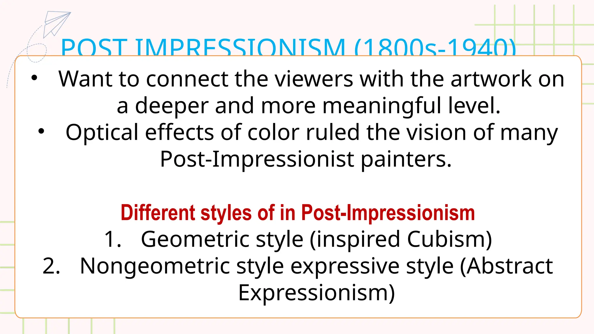 POST IMPRESSIONISM (1800s-1940)
• Want to connect the viewers with the artwork on
a deeper and more meaningful level.
• Optical effects of color ruled the vision of many
Post-Impressionist painters.
Different styles of in Post-Impressionism
1. Geometric style (inspired Cubism)
2. Nongeometric style expressive style (Abstract
Expressionism)
 