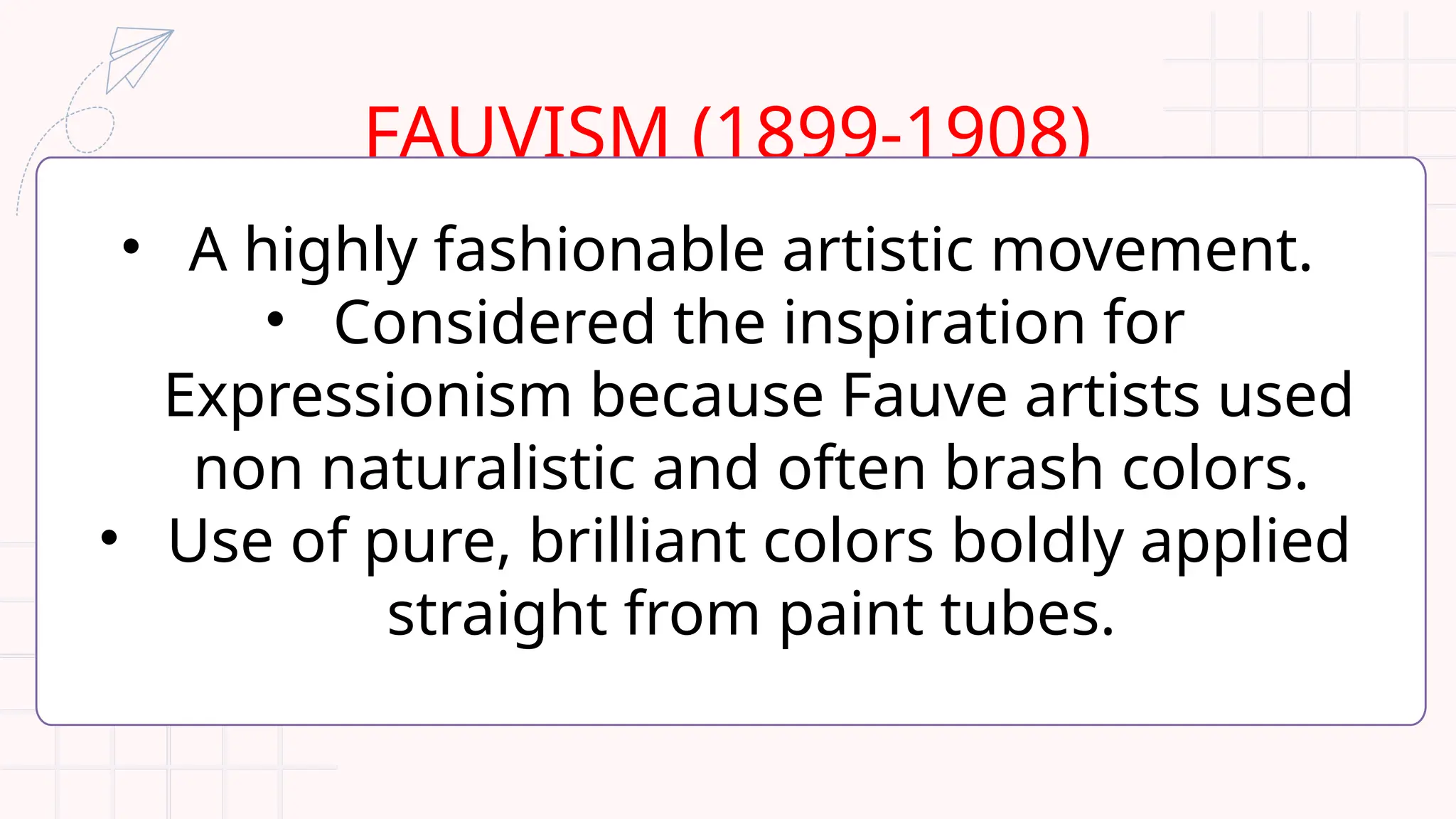 FAUVISM (1899-1908)
• A highly fashionable artistic movement.
• Considered the inspiration for
Expressionism because Fauve artists used
non naturalistic and often brash colors.
• Use of pure, brilliant colors boldly applied
straight from paint tubes.
 