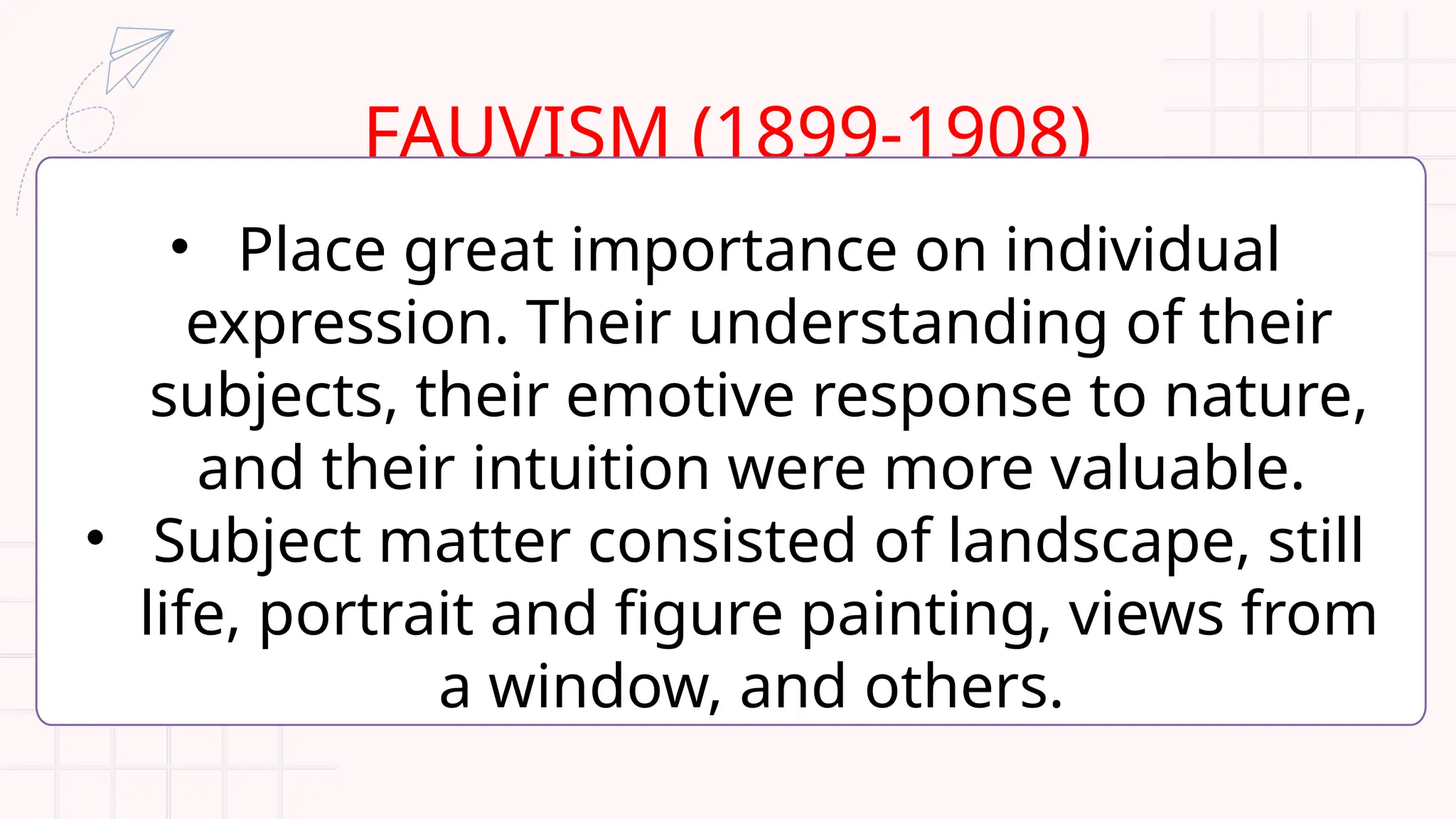 FAUVISM (1899-1908)
• Place great importance on individual
expression. Their understanding of their
subjects, their emotive response to nature,
and their intuition were more valuable.
• Subject matter consisted of landscape, still
life, portrait and figure painting, views from
a window, and others.
 