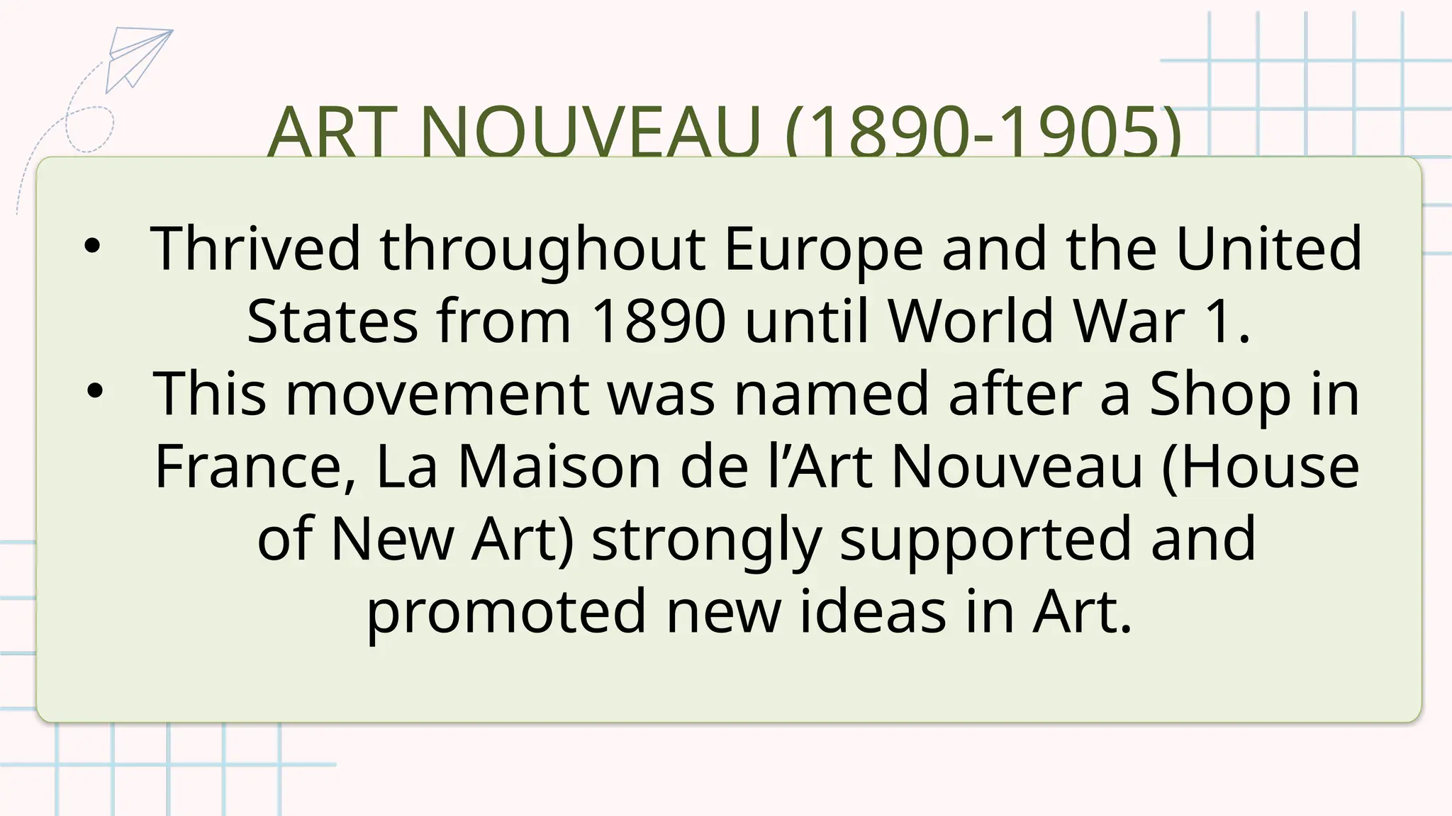 ART NOUVEAU (1890-1905)
• Thrived throughout Europe and the United
States from 1890 until World War 1.
• This movement was named after a Shop in
France, La Maison de l’Art Nouveau (House
of New Art) strongly supported and
promoted new ideas in Art.
 