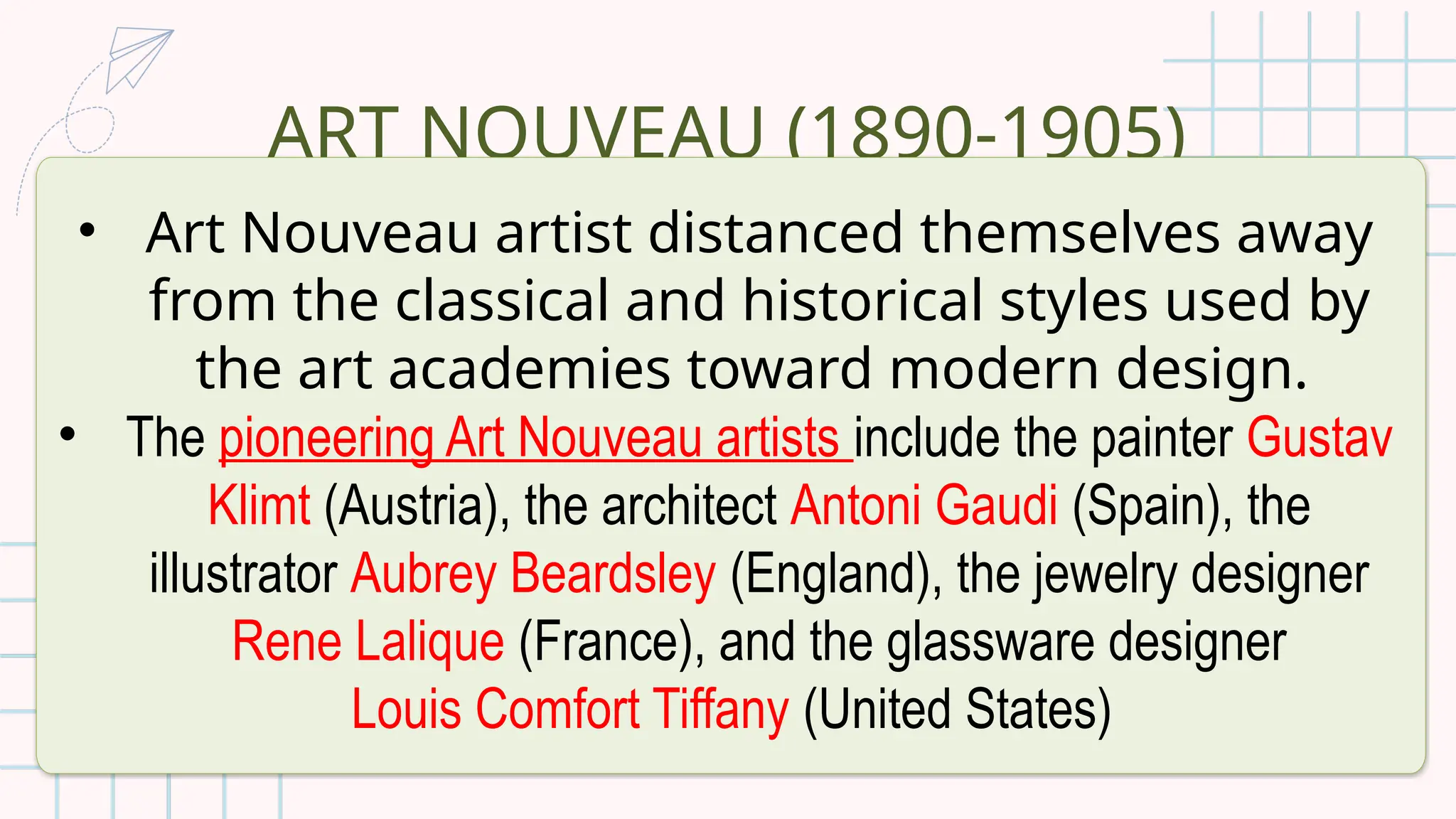 ART NOUVEAU (1890-1905)
• Art Nouveau artist distanced themselves away
from the classical and historical styles used by
the art academies toward modern design.
• The pioneering Art Nouveau artists include the painter Gustav
Klimt (Austria), the architect Antoni Gaudi (Spain), the
illustrator Aubrey Beardsley (England), the jewelry designer
Rene Lalique (France), and the glassware designer
Louis Comfort Tiffany (United States)
 
