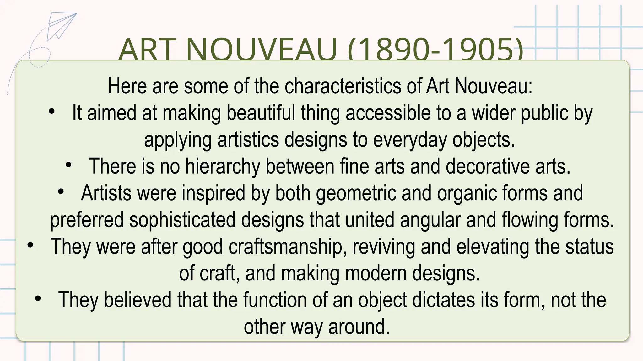 ART NOUVEAU (1890-1905)
Here are some of the characteristics of Art Nouveau:
• It aimed at making beautiful thing accessible to a wider public by
applying artistics designs to everyday objects.
• There is no hierarchy between fine arts and decorative arts.
• Artists were inspired by both geometric and organic forms and
preferred sophisticated designs that united angular and flowing forms.
• They were after good craftsmanship, reviving and elevating the status
of craft, and making modern designs.
• They believed that the function of an object dictates its form, not the
other way around.
 