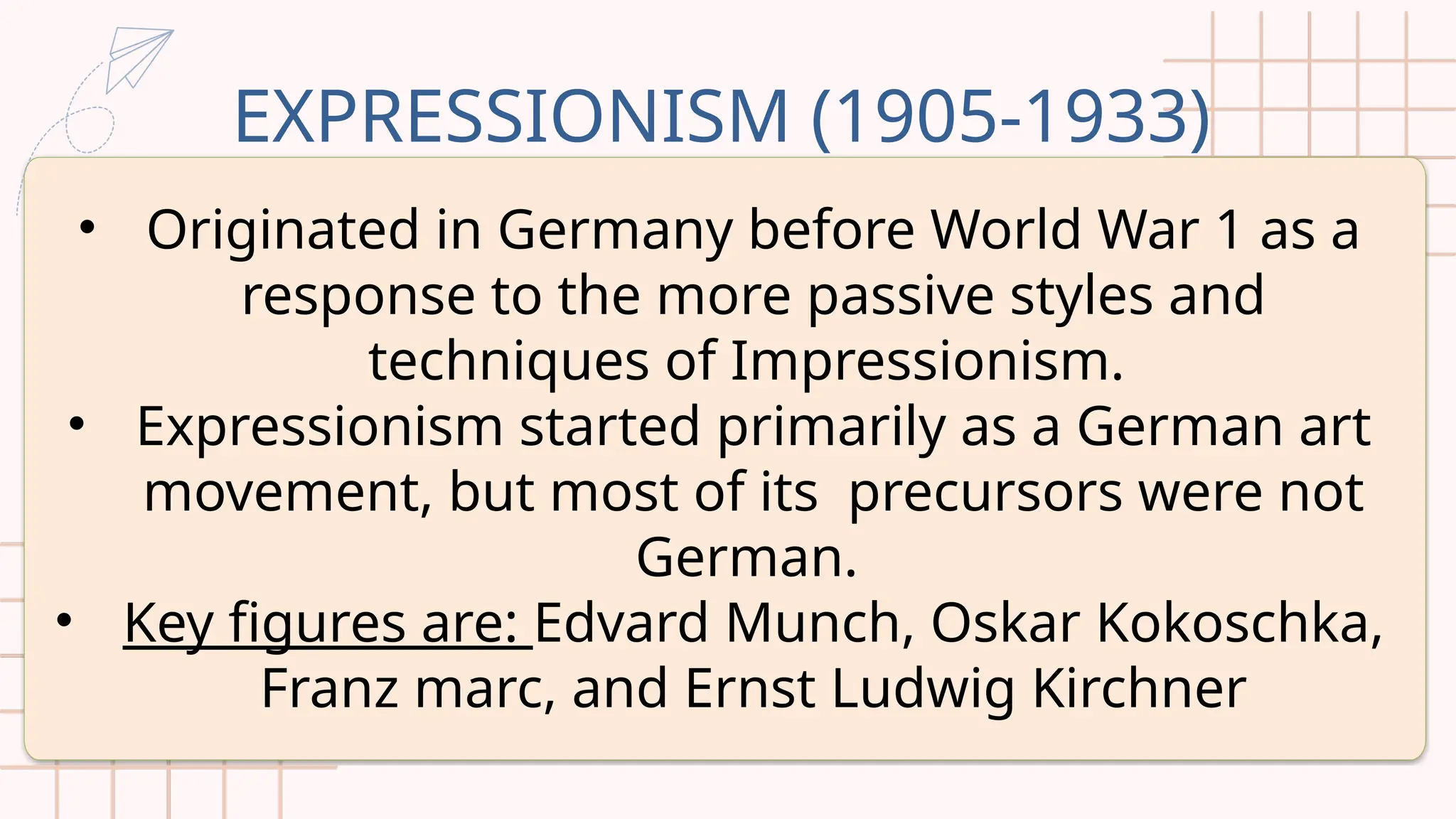 EXPRESSIONISM (1905-1933)
• Originated in Germany before World War 1 as a
response to the more passive styles and
techniques of Impressionism.
• Expressionism started primarily as a German art
movement, but most of its precursors were not
German.
• Key figures are: Edvard Munch, Oskar Kokoschka,
Franz marc, and Ernst Ludwig Kirchner
 