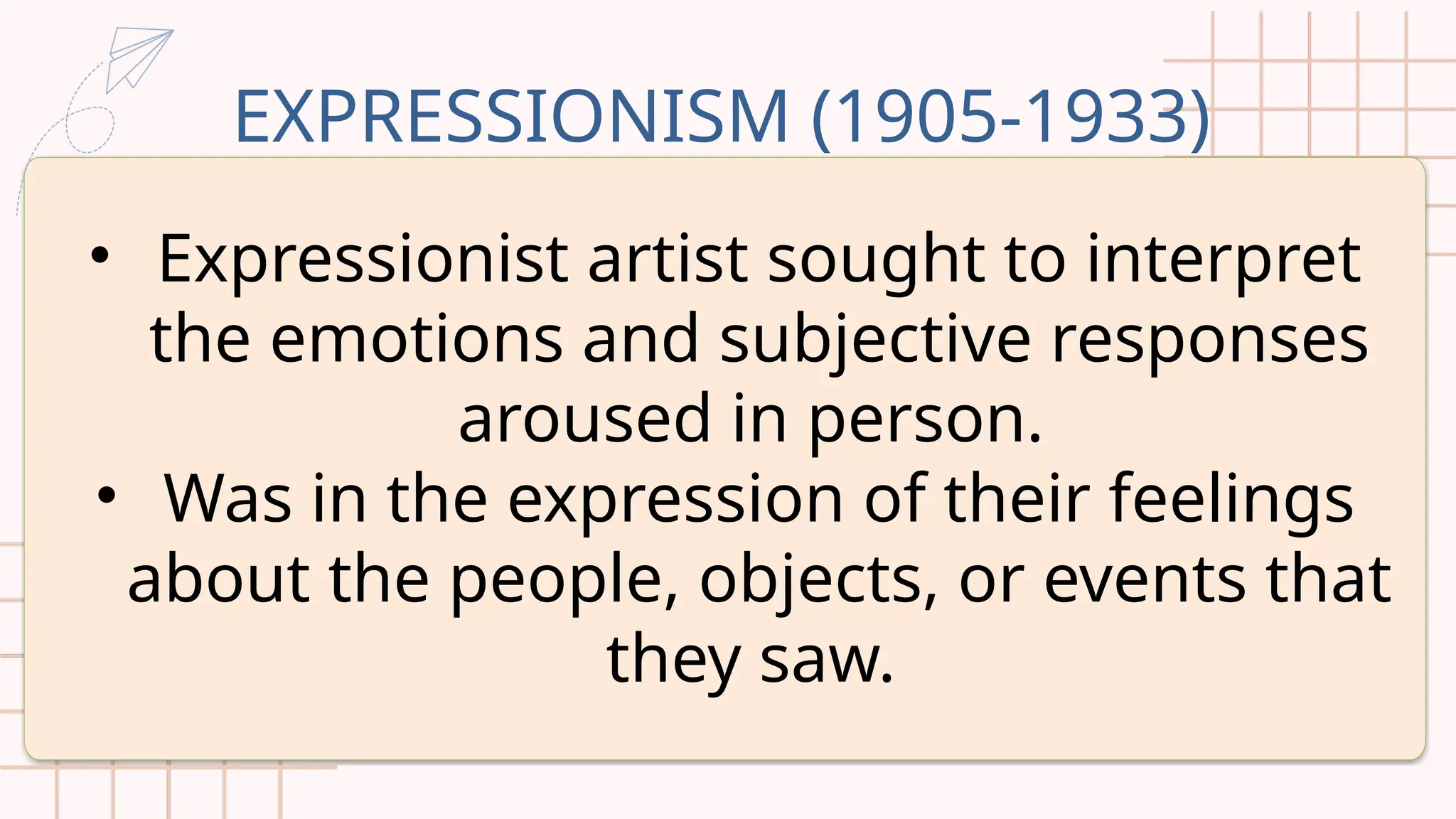 EXPRESSIONISM (1905-1933)
• Expressionist artist sought to interpret
the emotions and subjective responses
aroused in person.
• Was in the expression of their feelings
about the people, objects, or events that
they saw.
 