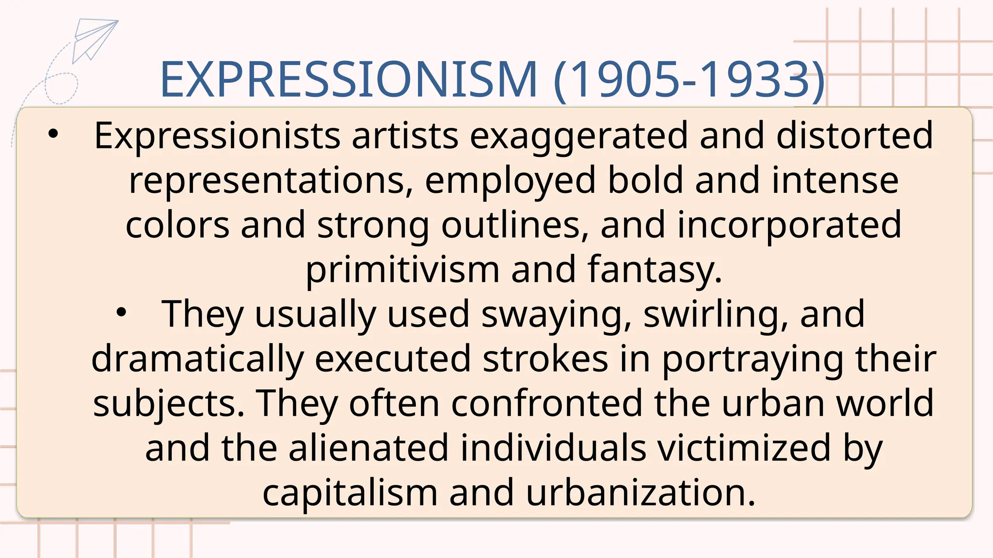 EXPRESSIONISM (1905-1933)
• Expressionists artists exaggerated and distorted
representations, employed bold and intense
colors and strong outlines, and incorporated
primitivism and fantasy.
• They usually used swaying, swirling, and
dramatically executed strokes in portraying their
subjects. They often confronted the urban world
and the alienated individuals victimized by
capitalism and urbanization.
 