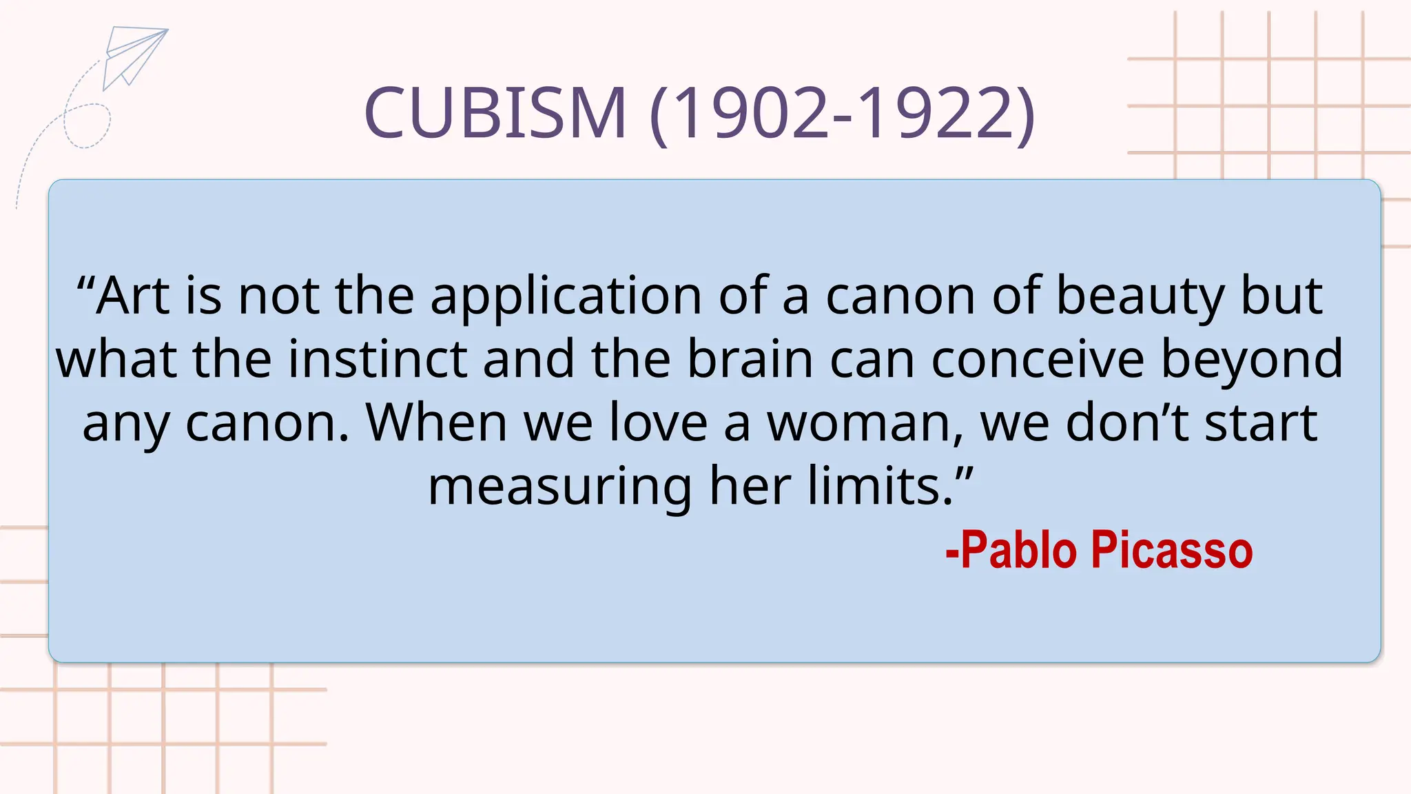 CUBISM (1902-1922)
“Art is not the application of a canon of beauty but
what the instinct and the brain can conceive beyond
any canon. When we love a woman, we don’t start
measuring her limits.”
-Pablo Picasso
 