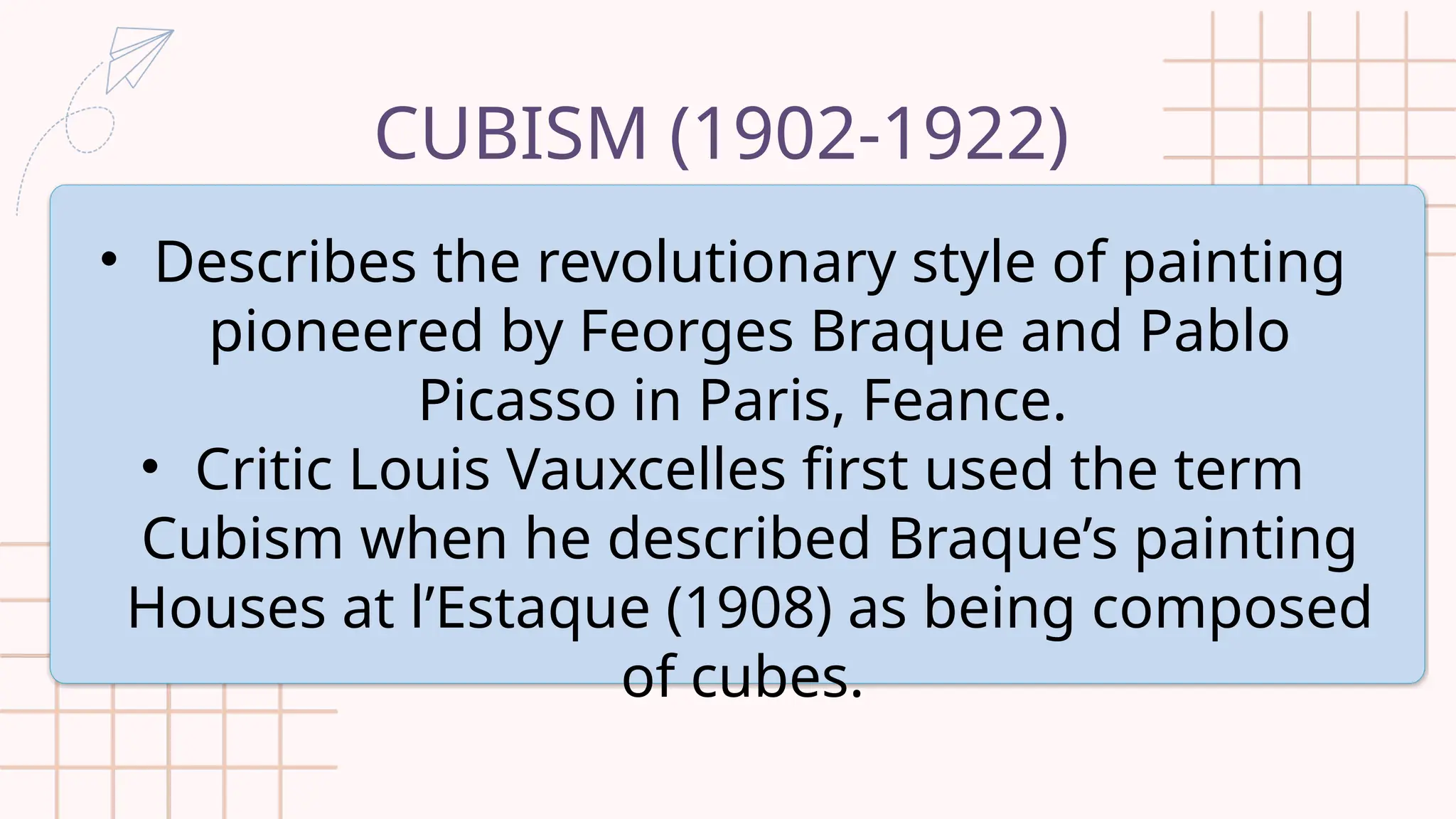 CUBISM (1902-1922)
• Describes the revolutionary style of painting
pioneered by Feorges Braque and Pablo
Picasso in Paris, Feance.
• Critic Louis Vauxcelles first used the term
Cubism when he described Braque’s painting
Houses at l’Estaque (1908) as being composed
of cubes.
 