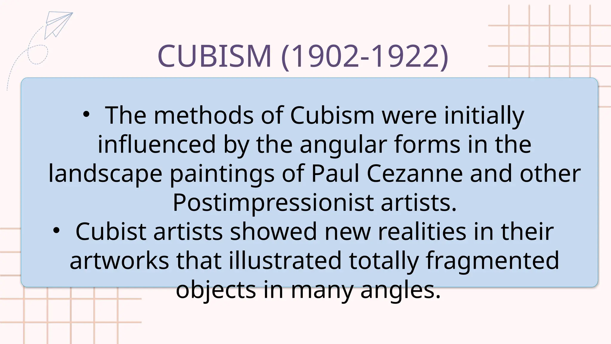 CUBISM (1902-1922)
• The methods of Cubism were initially
influenced by the angular forms in the
landscape paintings of Paul Cezanne and other
Postimpressionist artists.
• Cubist artists showed new realities in their
artworks that illustrated totally fragmented
objects in many angles.
 
