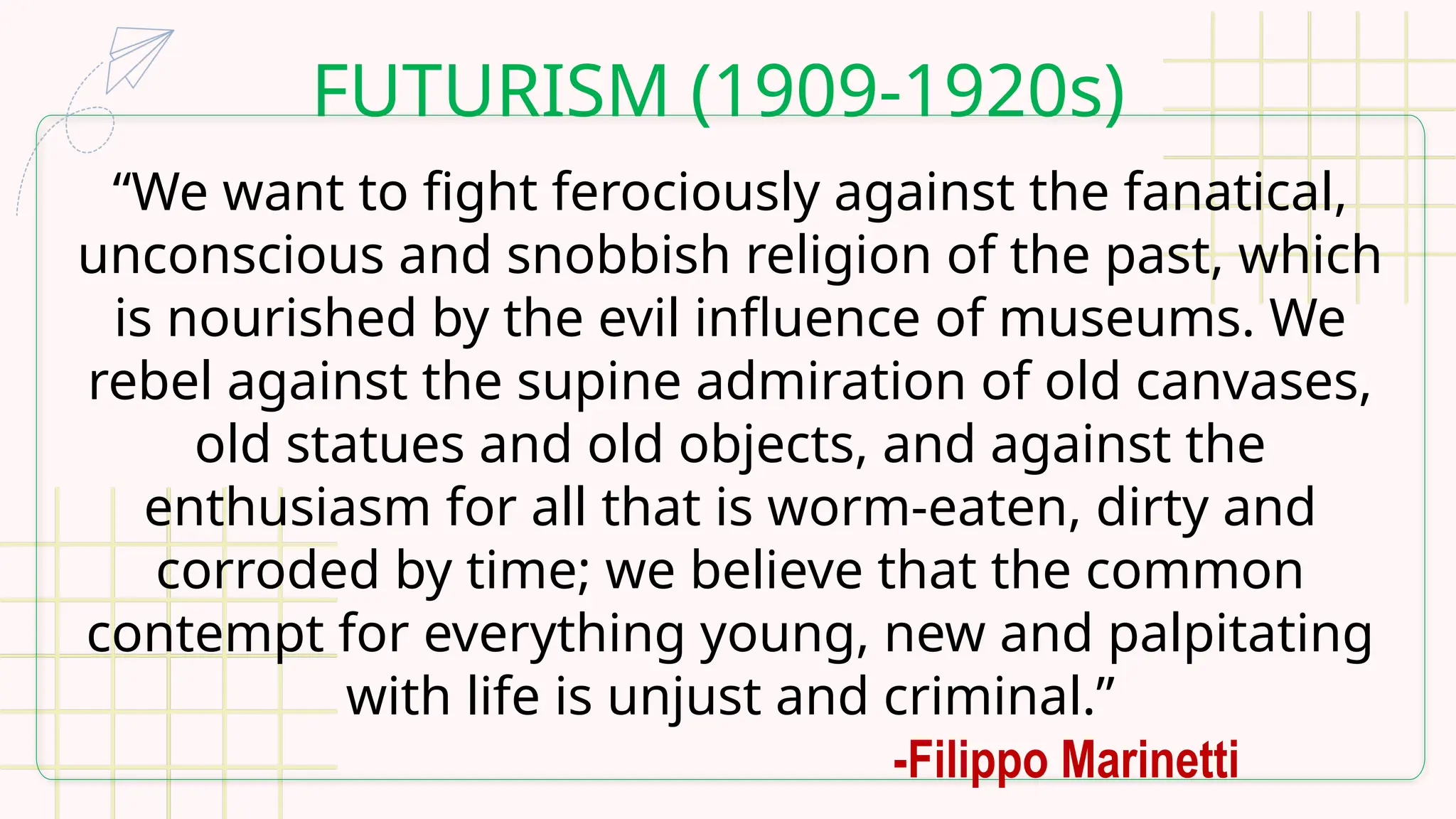 FUTURISM (1909-1920s)
“We want to fight ferociously against the fanatical,
unconscious and snobbish religion of the past, which
is nourished by the evil influence of museums. We
rebel against the supine admiration of old canvases,
old statues and old objects, and against the
enthusiasm for all that is worm-eaten, dirty and
corroded by time; we believe that the common
contempt for everything young, new and palpitating
with life is unjust and criminal.”
-Filippo Marinetti
 