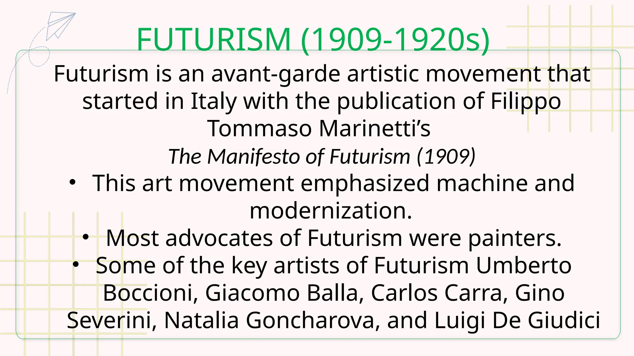 FUTURISM (1909-1920s)
Futurism is an avant-garde artistic movement that
started in Italy with the publication of Filippo
Tommaso Marinetti’s
The Manifesto of Futurism (1909)
• This art movement emphasized machine and
modernization.
• Most advocates of Futurism were painters.
• Some of the key artists of Futurism Umberto
Boccioni, Giacomo Balla, Carlos Carra, Gino
Severini, Natalia Goncharova, and Luigi De Giudici
 