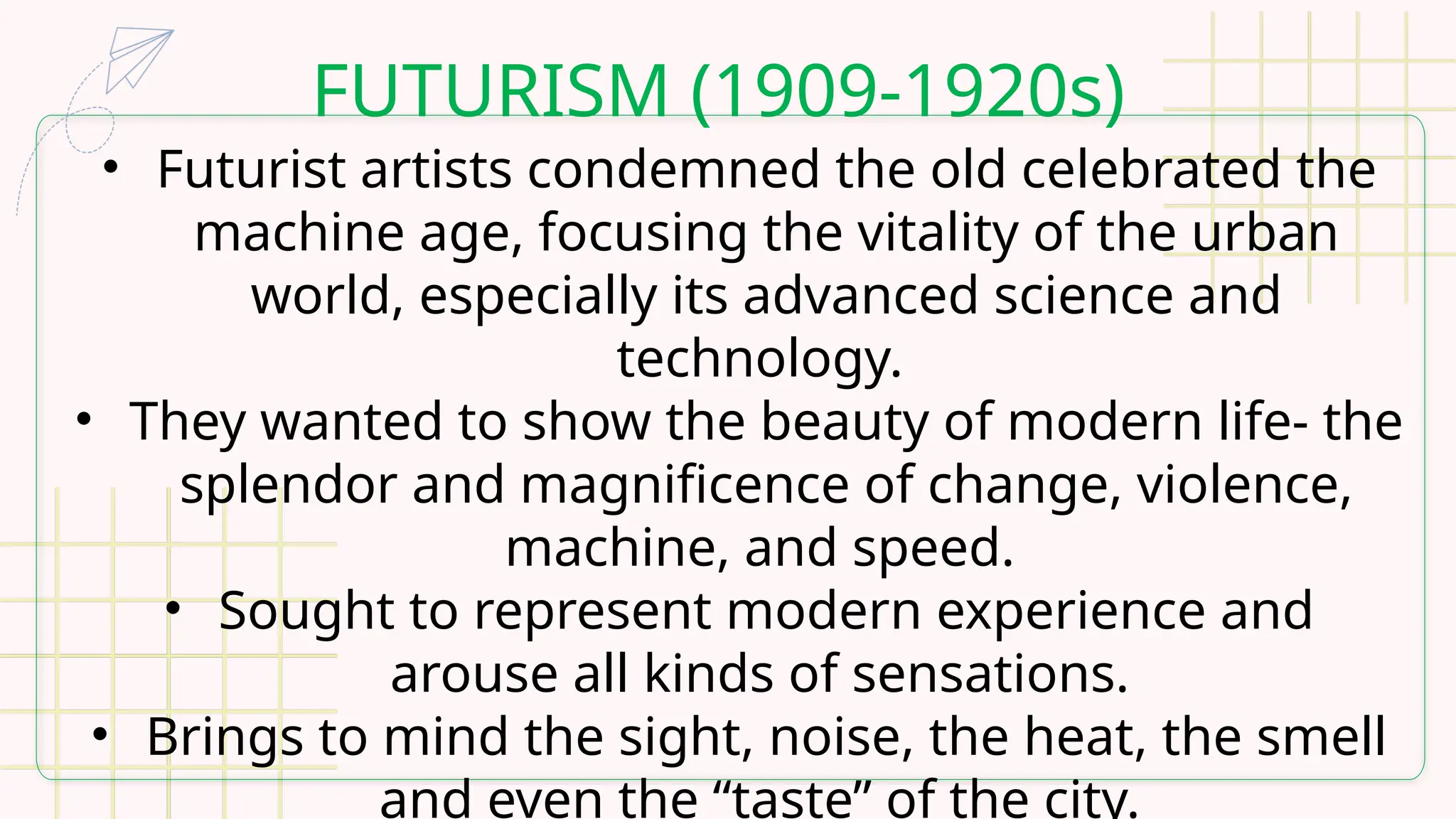 FUTURISM (1909-1920s)
• Futurist artists condemned the old celebrated the
machine age, focusing the vitality of the urban
world, especially its advanced science and
technology.
• They wanted to show the beauty of modern life- the
splendor and magnificence of change, violence,
machine, and speed.
• Sought to represent modern experience and
arouse all kinds of sensations.
• Brings to mind the sight, noise, the heat, the smell
and even the “taste” of the city.
 