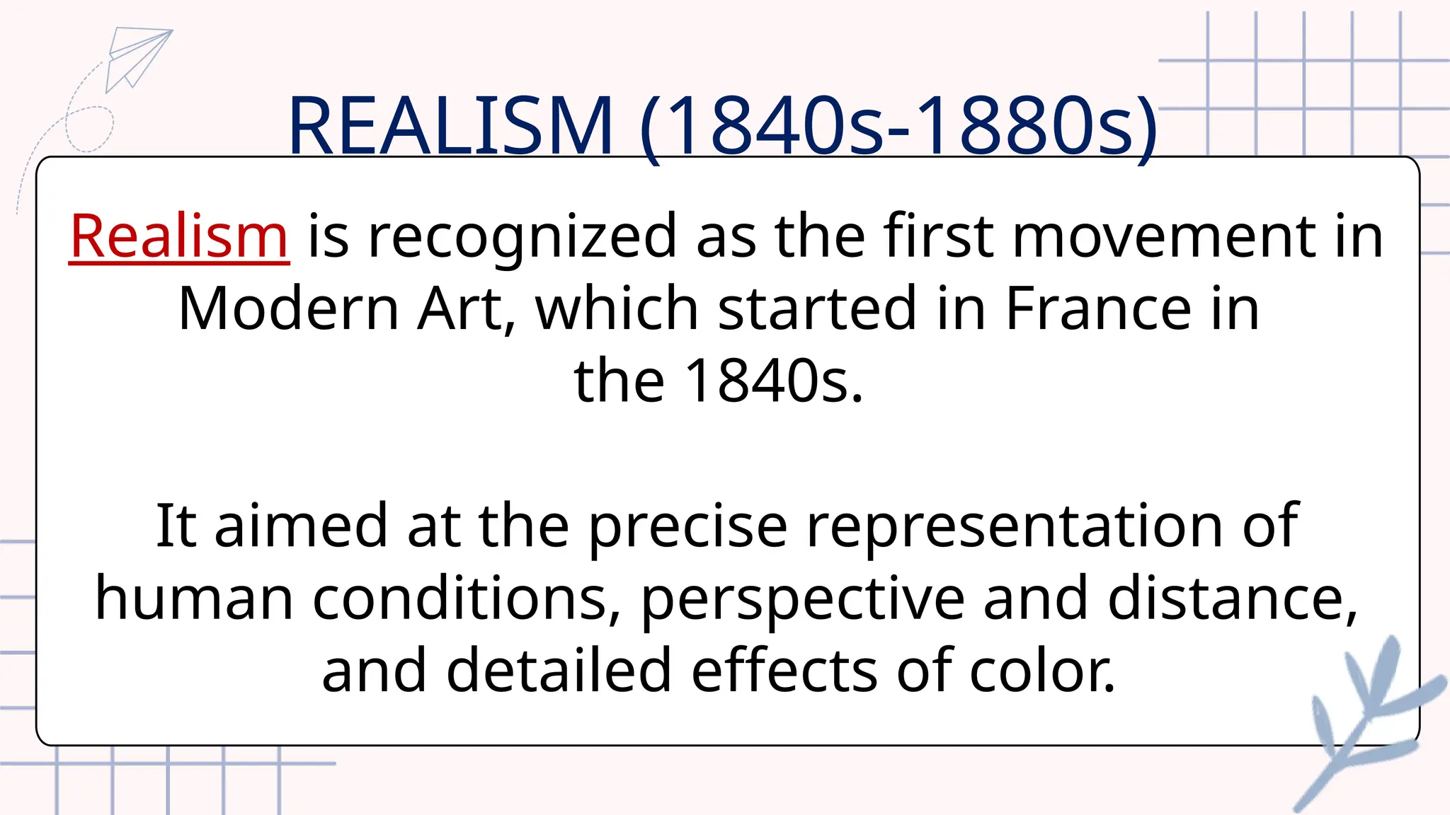 Realism is recognized as the first movement in
Modern Art, which started in France in
the 1840s.
It aimed at the precise representation of
human conditions, perspective and distance,
and detailed effects of color.
REALISM (1840s-1880s)
 