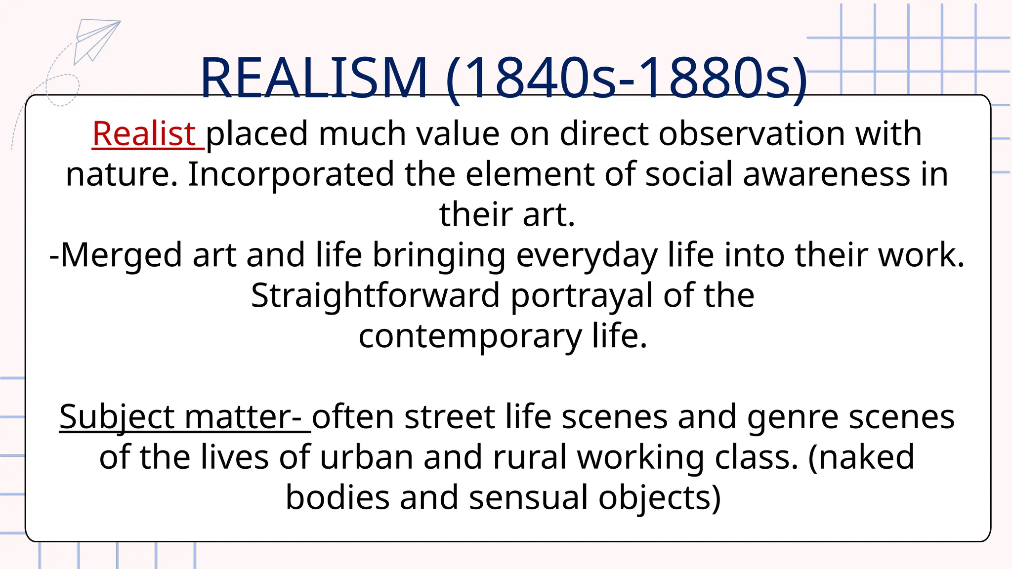 Realist placed much value on direct observation with
nature. Incorporated the element of social awareness in
their art.
-Merged art and life bringing everyday life into their work.
Straightforward portrayal of the
contemporary life.
Subject matter- often street life scenes and genre scenes
of the lives of urban and rural working class. (naked
bodies and sensual objects)
REALISM (1840s-1880s)
 
