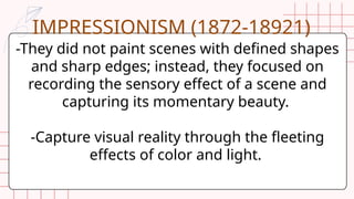 -They did not paint scenes with defined shapes
and sharp edges; instead, they focused on
recording the sensory effect of a scene and
capturing its momentary beauty.
-Capture visual reality through the fleeting
effects of color and light.
IMPRESSIONISM (1872-18921)
 