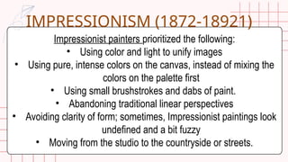 Impressionist painters prioritized the following:
• Using color and light to unify images
• Using pure, intense colors on the canvas, instead of mixing the
colors on the palette first
• Using small brushstrokes and dabs of paint.
• Abandoning traditional linear perspectives
• Avoiding clarity of form; sometimes, Impressionist paintings look
undefined and a bit fuzzy
• Moving from the studio to the countryside or streets.
IMPRESSIONISM (1872-18921)
 