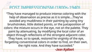 POST IMPRESSIONISM (1800s-1940)
“They have managed to produce intense coloring with the
help of observation as precise as it is simple….They’ve
avoided any muddiness in their painting by using tiny
brushstrokes, little dotted points, or the juxtaposition of
colors: the mixture occurs in the eye, not on the palette. They
paint by attenuating, by modifying the local color of an
object through reflections of the strongest adjacent color.
They have, so to speak, restored he virginity of the eye,
forgetting conventional colors in order to find, on their own,
the right note. And they have succeded.”
-Jean Ajalbert
 