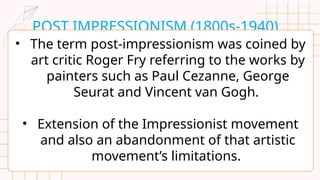 POST IMPRESSIONISM (1800s-1940)
• The term post-impressionism was coined by
art critic Roger Fry referring to the works by
painters such as Paul Cezanne, George
Seurat and Vincent van Gogh.
• Extension of the Impressionist movement
and also an abandonment of that artistic
movement’s limitations.
 