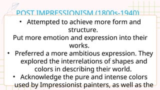 POST IMPRESSIONISM (1800s-1940)
• Attempted to achieve more form and
structure.
Put more emotion and expression into their
works.
• Preferred a more ambitious expression. They
explored the interrelations of shapes and
colors in describing their world.
• Acknowledge the pure and intense colors
used by Impressionist painters, as well as the
 