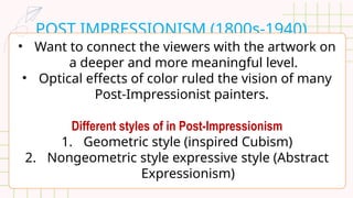 POST IMPRESSIONISM (1800s-1940)
• Want to connect the viewers with the artwork on
a deeper and more meaningful level.
• Optical effects of color ruled the vision of many
Post-Impressionist painters.
Different styles of in Post-Impressionism
1. Geometric style (inspired Cubism)
2. Nongeometric style expressive style (Abstract
Expressionism)
 