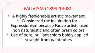 FAUVISM (1899-1908)
• A highly fashionable artistic movement.
• Considered the inspiration for
Expressionism because Fauve artists used
non naturalistic and often brash colors.
• Use of pure, brilliant colors boldly applied
straight from paint tubes.
 